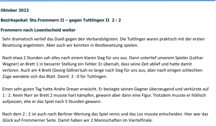Oktober 2022  Bezirkspokal: Sto.Frommern II – gegen Tuttlingen II  2 : 2  Frommern nach Losentscheid weiter   Sehr dramatisch verlief das Duell gegen den Verbandsligisten. Die Tuttlinger waren praktisch mit der ersten Besetzung angetreten. Aber auch wir konnten in Bestbesetzung spielen.  Nach etwa 2 Stunden sah alles nach einem klaren Sieg für uns aus. Dann unterlief unserem Spieler (Lothar Wagner) an Brett 1 in besserer Stellung ein Fehler. Er übersah, dass seine Zeit ablief und hatte damit verloren. Auch am 4 Brett (Georg Söllner)sah es lange nach Sieg für uns aus, aber nach einigen schlechten Züge wendete sich das Blatt. Damit  2 : 0 für Tuttlingen.  Einen sehr guten Tag hatte Andre Dreyer erwischt. Er besiegte seinen Gegner überzeugend und verkürzte auf 1 : 2. Kevin Narr an Brett 2 musste hart kämpfen, gewann aber dann eine Figur. Trotzdem musste er höllisch aufpassen, ehe er das Spiel nach 5 Stunden gewann.  Nach dem 2 : 2 ist auch nach Berliner Wertung das Spiel remis und das Los musste entscheiden. Hier war das Glück auf Frommerner Seite. Damit haben wir 2 Mannschaften im Viertelfinale.