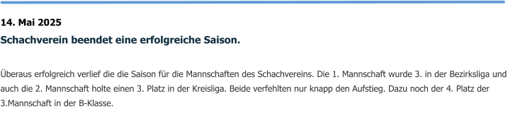 14. Mai 2025 Schachverein beendet eine erfolgreiche Saison.  Überaus erfolgreich verlief die die Saison für die Mannschaften des Schachvereins. Die 1. Mannschaft wurde 3. in der Bezirksliga und auch die 2. Mannschaft holte einen 3. Platz in der Kreisliga. Beide verfehlten nur knapp den Aufstieg. Dazu noch der 4. Platz der 3.Mannschaft in der B-Klasse.