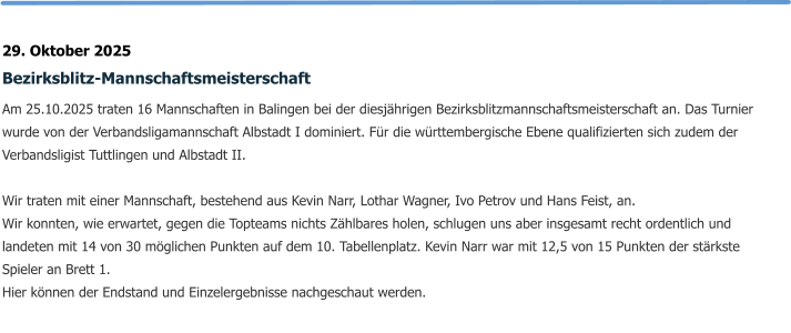 29. Oktober 2025 Bezirksblitz-Mannschaftsmeisterschaft Am 25.10.2025 traten 16 Mannschaften in Balingen bei der diesjährigen Bezirksblitzmannschaftsmeisterschaft an. Das Turnier wurde von der Verbandsligamannschaft Albstadt I dominiert. Für die württembergische Ebene qualifizierten sich zudem der Verbandsligist Tuttlingen und Albstadt II.  Wir traten mit einer Mannschaft, bestehend aus Kevin Narr, Lothar Wagner, Ivo Petrov und Hans Feist, an.  Wir konnten, wie erwartet, gegen die Topteams nichts Zählbares holen, schlugen uns aber insgesamt recht ordentlich und landeten mit 14 von 30 möglichen Punkten auf dem 10. Tabellenplatz. Kevin Narr war mit 12,5 von 15 Punkten der stärkste Spieler an Brett 1. Hier können der Endstand und Einzelergebnisse nachgeschaut werden.