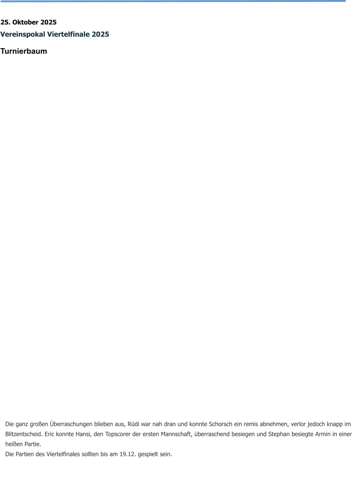25. Oktober 2025 Vereinspokal Viertelfinale 2025 Turnierbaum   Die ganz großen Überraschungen blieben aus, Rüdi war nah dran und konnte Schorsch ein remis abnehmen, verlor jedoch knapp im Blitzentscheid. Eric konnte Hansi, den Topscorer der ersten Mannschaft, überraschend besiegen und Stephan besiegte Armin in einer heißen Partie. Die Partien des Viertelfinales sollten bis am 19.12. gespielt sein.