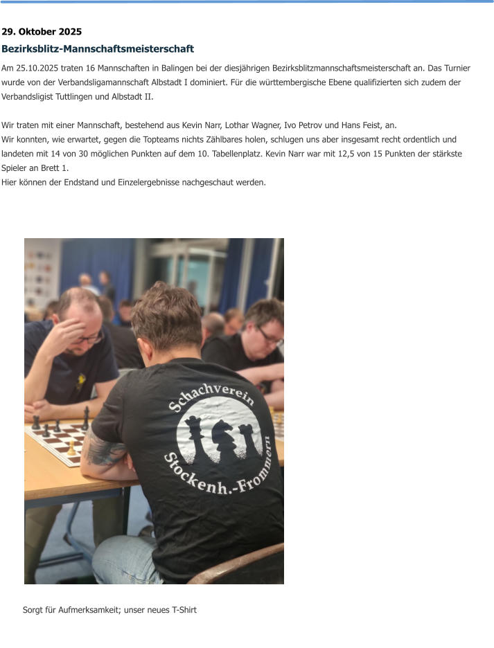 29. Oktober 2025 Bezirksblitz-Mannschaftsmeisterschaft Am 25.10.2025 traten 16 Mannschaften in Balingen bei der diesjährigen Bezirksblitzmannschaftsmeisterschaft an. Das Turnier wurde von der Verbandsligamannschaft Albstadt I dominiert. Für die württembergische Ebene qualifizierten sich zudem der Verbandsligist Tuttlingen und Albstadt II.  Wir traten mit einer Mannschaft, bestehend aus Kevin Narr, Lothar Wagner, Ivo Petrov und Hans Feist, an.  Wir konnten, wie erwartet, gegen die Topteams nichts Zählbares holen, schlugen uns aber insgesamt recht ordentlich und landeten mit 14 von 30 möglichen Punkten auf dem 10. Tabellenplatz. Kevin Narr war mit 12,5 von 15 Punkten der stärkste Spieler an Brett 1. Hier können der Endstand und Einzelergebnisse nachgeschaut werden.   Sorgt für Aufmerksamkeit; unser neues T-Shirt