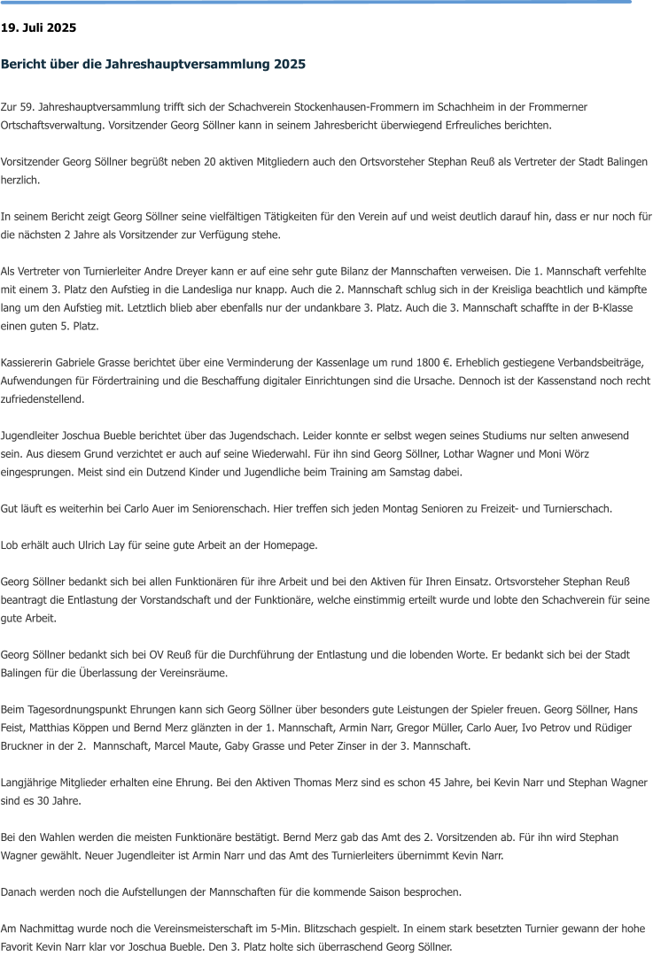 19. Juli 2025  Bericht über die Jahreshauptversammlung 2025  Zur 59. Jahreshauptversammlung trifft sich der Schachverein Stockenhausen-Frommern im Schachheim in der Frommerner Ortschaftsverwaltung. Vorsitzender Georg Söllner kann in seinem Jahresbericht überwiegend Erfreuliches berichten.   Vorsitzender Georg Söllner begrüßt neben 20 aktiven Mitgliedern auch den Ortsvorsteher Stephan Reuß als Vertreter der Stadt Balingen herzlich.  In seinem Bericht zeigt Georg Söllner seine vielfältigen Tätigkeiten für den Verein auf und weist deutlich darauf hin, dass er nur noch für die nächsten 2 Jahre als Vorsitzender zur Verfügung stehe.  Als Vertreter von Turnierleiter Andre Dreyer kann er auf eine sehr gute Bilanz der Mannschaften verweisen. Die 1. Mannschaft verfehlte mit einem 3. Platz den Aufstieg in die Landesliga nur knapp. Auch die 2. Mannschaft schlug sich in der Kreisliga beachtlich und kämpfte lang um den Aufstieg mit. Letztlich blieb aber ebenfalls nur der undankbare 3. Platz. Auch die 3. Mannschaft schaffte in der B-Klasse einen guten 5. Platz.  Kassiererin Gabriele Grasse berichtet über eine Verminderung der Kassenlage um rund 1800 €. Erheblich gestiegene Verbandsbeiträge, Aufwendungen für Fördertraining und die Beschaffung digitaler Einrichtungen sind die Ursache. Dennoch ist der Kassenstand noch recht zufriedenstellend.  Jugendleiter Joschua Bueble berichtet über das Jugendschach. Leider konnte er selbst wegen seines Studiums nur selten anwesend sein. Aus diesem Grund verzichtet er auch auf seine Wiederwahl. Für ihn sind Georg Söllner, Lothar Wagner und Moni Wörz eingesprungen. Meist sind ein Dutzend Kinder und Jugendliche beim Training am Samstag dabei.   Gut läuft es weiterhin bei Carlo Auer im Seniorenschach. Hier treffen sich jeden Montag Senioren zu Freizeit- und Turnierschach.  Lob erhält auch Ulrich Lay für seine gute Arbeit an der Homepage.  Georg Söllner bedankt sich bei allen Funktionären für ihre Arbeit und bei den Aktiven für Ihren Einsatz. Ortsvorsteher Stephan Reuß beantragt die Entlastung der Vorstandschaft und der Funktionäre, welche einstimmig erteilt wurde und lobte den Schachverein für seine gute Arbeit.  Georg Söllner bedankt sich bei OV Reuß für die Durchführung der Entlastung und die lobenden Worte. Er bedankt sich bei der Stadt Balingen für die Überlassung der Vereinsräume.  Beim Tagesordnungspunkt Ehrungen kann sich Georg Söllner über besonders gute Leistungen der Spieler freuen. Georg Söllner, Hans Feist, Matthias Köppen und Bernd Merz glänzten in der 1. Mannschaft, Armin Narr, Gregor Müller, Carlo Auer, Ivo Petrov und Rüdiger Bruckner in der 2.  Mannschaft, Marcel Maute, Gaby Grasse und Peter Zinser in der 3. Mannschaft.  Langjährige Mitglieder erhalten eine Ehrung. Bei den Aktiven Thomas Merz sind es schon 45 Jahre, bei Kevin Narr und Stephan Wagner sind es 30 Jahre.  Bei den Wahlen werden die meisten Funktionäre bestätigt. Bernd Merz gab das Amt des 2. Vorsitzenden ab. Für ihn wird Stephan Wagner gewählt. Neuer Jugendleiter ist Armin Narr und das Amt des Turnierleiters übernimmt Kevin Narr.  Danach werden noch die Aufstellungen der Mannschaften für die kommende Saison besprochen.  Am Nachmittag wurde noch die Vereinsmeisterschaft im 5-Min. Blitzschach gespielt. In einem stark besetzten Turnier gewann der hohe Favorit Kevin Narr klar vor Joschua Bueble. Den 3. Platz holte sich überraschend Georg Söllner.