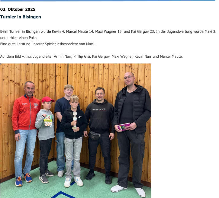 03. Oktober 2025 Turnier in Bisingen  Beim Turnier in Bisingen wurde Kevin 4, Marcel Maute 14. Maxi Wagner 15. und Kai Gergov 23. In der Jugendwertung wurde Maxi 2. und erhielt einen Pokal. Eine gute Leistung unserer Spieler,insbesondere von Maxi.  Auf dem Bild v.l.n.r. Jugendleiter Armin Narr, Phillip Gisi, Kai Gergov, Maxi Wagner, Kevin Narr und Marcel Maute.