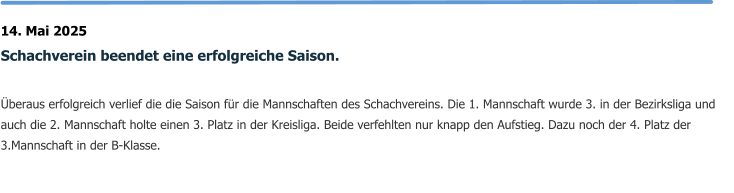 14. Mai 2025 Schachverein beendet eine erfolgreiche Saison.  Überaus erfolgreich verlief die die Saison für die Mannschaften des Schachvereins. Die 1. Mannschaft wurde 3. in der Bezirksliga und auch die 2. Mannschaft holte einen 3. Platz in der Kreisliga. Beide verfehlten nur knapp den Aufstieg. Dazu noch der 4. Platz der 3.Mannschaft in der B-Klasse.
