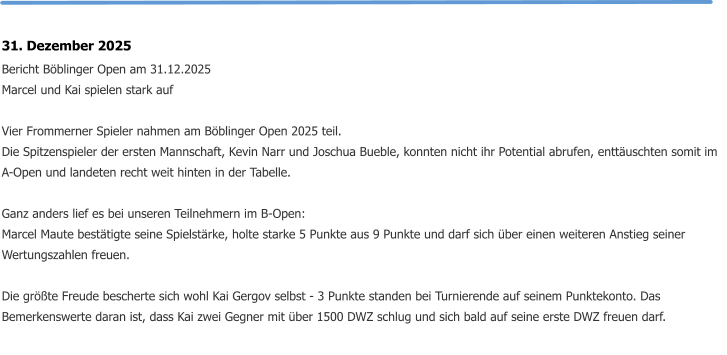 31. Dezember 2025 Bericht Böblinger Open am 31.12.2025 Marcel und Kai spielen stark auf  Vier Frommerner Spieler nahmen am Böblinger Open 2025 teil. Die Spitzenspieler der ersten Mannschaft, Kevin Narr und Joschua Bueble, konnten nicht ihr Potential abrufen, enttäuschten somit im A-Open und landeten recht weit hinten in der Tabelle.  Ganz anders lief es bei unseren Teilnehmern im B-Open: Marcel Maute bestätigte seine Spielstärke, holte starke 5 Punkte aus 9 Punkte und darf sich über einen weiteren Anstieg seiner Wertungszahlen freuen.  Die größte Freude bescherte sich wohl Kai Gergov selbst - 3 Punkte standen bei Turnierende auf seinem Punktekonto. Das Bemerkenswerte daran ist, dass Kai zwei Gegner mit über 1500 DWZ schlug und sich bald auf seine erste DWZ freuen darf.