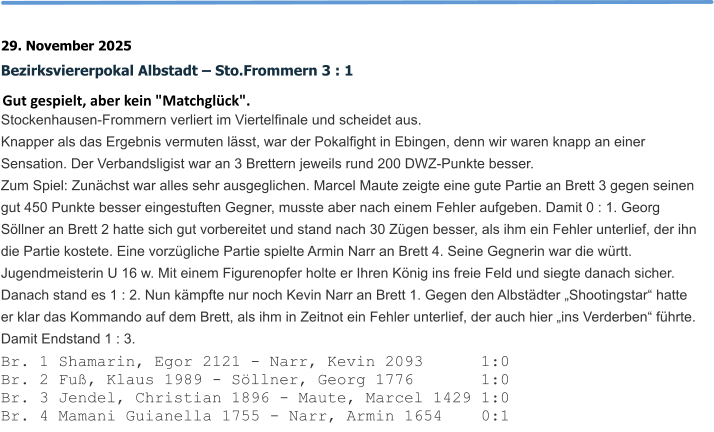 29. November 2025 Bezirksviererpokal Albstadt – Sto.Frommern 3 : 1 Gut gespielt, aber kein "Matchglück". Stockenhausen-Frommern verliert im Viertelfinale und scheidet aus.  Knapper als das Ergebnis vermuten lässt, war der Pokalfight in Ebingen, denn wir waren knapp an einer Sensation. Der Verbandsligist war an 3 Brettern jeweils rund 200 DWZ-Punkte besser. Zum Spiel: Zunächst war alles sehr ausgeglichen. Marcel Maute zeigte eine gute Partie an Brett 3 gegen seinen gut 450 Punkte besser eingestuften Gegner, musste aber nach einem Fehler aufgeben. Damit 0 : 1. Georg Söllner an Brett 2 hatte sich gut vorbereitet und stand nach 30 Zügen besser, als ihm ein Fehler unterlief, der ihn die Partie kostete. Eine vorzügliche Partie spielte Armin Narr an Brett 4. Seine Gegnerin war die württ. Jugendmeisterin U 16 w. Mit einem Figurenopfer holte er Ihren König ins freie Feld und siegte danach sicher. Danach stand es 1 : 2. Nun kämpfte nur noch Kevin Narr an Brett 1. Gegen den Albstädter „Shootingstar“ hatte er klar das Kommando auf dem Brett, als ihm in Zeitnot ein Fehler unterlief, der auch hier „ins Verderben“ führte. Damit Endstand 1 : 3. Br. 1 Shamarin, Egor 2121 - Narr, Kevin 2093      1:0 Br. 2 Fuß, Klaus 1989 - Söllner, Georg 1776       1:0 Br. 3 Jendel, Christian 1896 - Maute, Marcel 1429 1:0 Br. 4 Mamani Guianella 1755 - Narr, Armin 1654    0:1