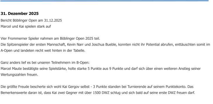 31. Dezember 2025 Bericht Böblinger Open am 31.12.2025 Marcel und Kai spielen stark auf  Vier Frommerner Spieler nahmen am Böblinger Open 2025 teil. Die Spitzenspieler der ersten Mannschaft, Kevin Narr und Joschua Bueble, konnten nicht ihr Potential abrufen, enttäuschten somit im A-Open und landeten recht weit hinten in der Tabelle.  Ganz anders lief es bei unseren Teilnehmern im B-Open: Marcel Maute bestätigte seine Spielstärke, holte starke 5 Punkte aus 9 Punkte und darf sich über einen weiteren Anstieg seiner Wertungszahlen freuen.  Die größte Freude bescherte sich wohl Kai Gergov selbst - 3 Punkte standen bei Turnierende auf seinem Punktekonto. Das Bemerkenswerte daran ist, dass Kai zwei Gegner mit über 1500 DWZ schlug und sich bald auf seine erste DWZ freuen darf.