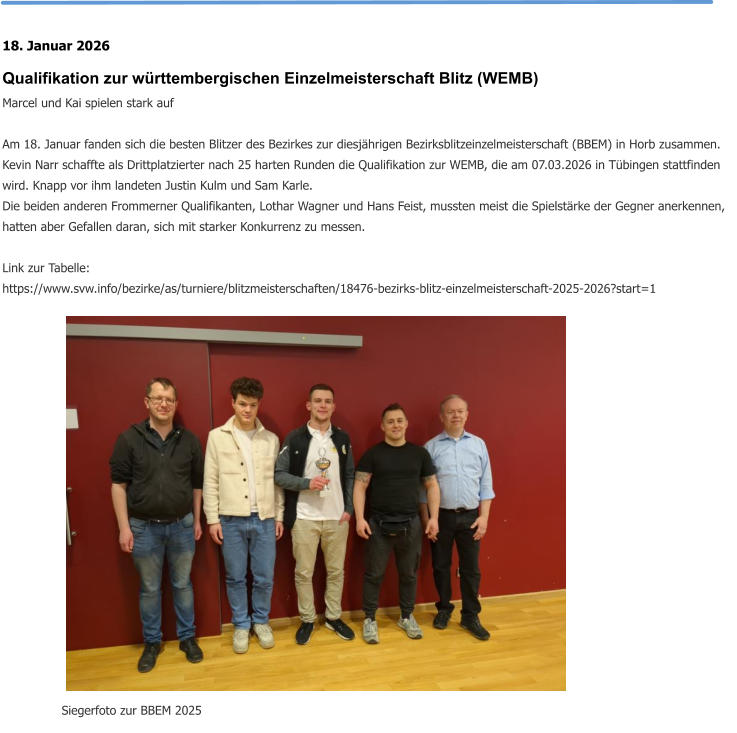 18. Januar 2026 Qualifikation zur württembergischen Einzelmeisterschaft Blitz (WEMB) Marcel und Kai spielen stark auf  Am 18. Januar fanden sich die besten Blitzer des Bezirkes zur diesjährigen Bezirksblitzeinzelmeisterschaft (BBEM) in Horb zusammen. Kevin Narr schaffte als Drittplatzierter nach 25 harten Runden die Qualifikation zur WEMB, die am 07.03.2026 in Tübingen stattfinden wird. Knapp vor ihm landeten Justin Kulm und Sam Karle. Die beiden anderen Frommerner Qualifikanten, Lothar Wagner und Hans Feist, mussten meist die Spielstärke der Gegner anerkennen, hatten aber Gefallen daran, sich mit starker Konkurrenz zu messen.  Link zur Tabelle: https://www.svw.info/bezirke/as/turniere/blitzmeisterschaften/18476-bezirks-blitz-einzelmeisterschaft-2025-2026?start=1 Siegerfoto zur BBEM 2025