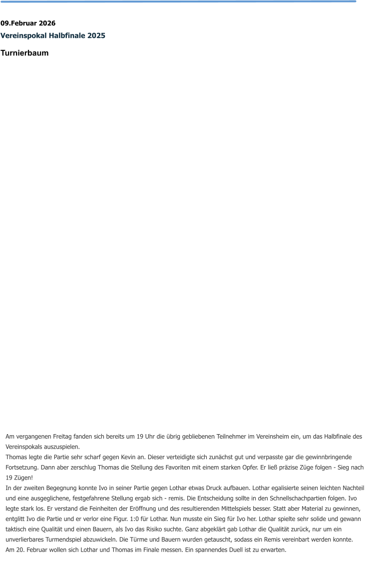 09.Februar 2026 Vereinspokal Halbfinale 2025 Turnierbaum   Am vergangenen Freitag fanden sich bereits um 19 Uhr die übrig gebliebenen Teilnehmer im Vereinsheim ein, um das Halbfinale des Vereinspokals auszuspielen. Thomas legte die Partie sehr scharf gegen Kevin an. Dieser verteidigte sich zunächst gut und verpasste gar die gewinnbringende Fortsetzung. Dann aber zerschlug Thomas die Stellung des Favoriten mit einem starken Opfer. Er ließ präzise Züge folgen - Sieg nach 19 Zügen! In der zweiten Begegnung konnte Ivo in seiner Partie gegen Lothar etwas Druck aufbauen. Lothar egalisierte seinen leichten Nachteil und eine ausgeglichene, festgefahrene Stellung ergab sich - remis. Die Entscheidung sollte in den Schnellschachpartien folgen. Ivo legte stark los. Er verstand die Feinheiten der Eröffnung und des resultierenden Mittelspiels besser. Statt aber Material zu gewinnen, entglitt Ivo die Partie und er verlor eine Figur. 1:0 für Lothar. Nun musste ein Sieg für Ivo her. Lothar spielte sehr solide und gewann taktisch eine Qualität und einen Bauern, als Ivo das Risiko suchte. Ganz abgeklärt gab Lothar die Qualität zurück, nur um ein unverlierbares Turmendspiel abzuwickeln. Die Türme und Bauern wurden getauscht, sodass ein Remis vereinbart werden konnte. Am 20. Februar wollen sich Lothar und Thomas im Finale messen. Ein spannendes Duell ist zu erwarten.