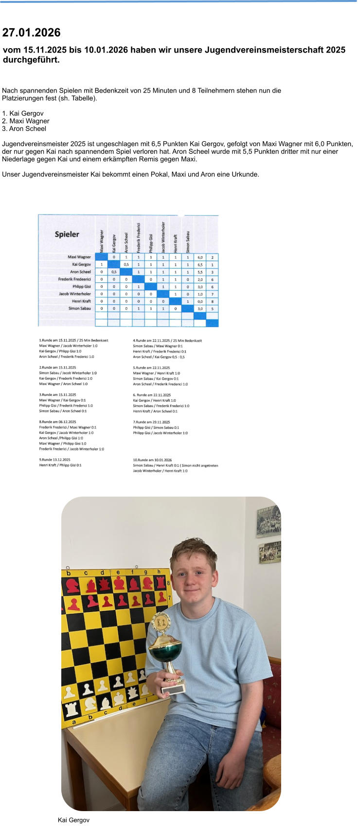 Nach spannenden Spielen mit Bedenkzeit von 25 Minuten und 8 Teilnehmern stehen nun die Platzierungen fest (sh. Tabelle).  1. Kai Gergov 2. Maxi Wagner 3. Aron Scheel  Jugendvereinsmeister 2025 ist ungeschlagen mit 6,5 Punkten Kai Gergov, gefolgt von Maxi Wagner mit 6,0 Punkten, der nur gegen Kai nach spannendem Spiel verloren hat. Aron Scheel wurde mit 5,5 Punkten dritter mit nur einer Niederlage gegen Kai und einem erkämpften Remis gegen Maxi.  Unser Jugendvereinsmeister Kai bekommt einen Pokal, Maxi und Aron eine Urkunde.  vom 15.11.2025 bis 10.01.2026 haben wir unsere Jugendvereinsmeisterschaft 2025 durchgeführt.  27.01.2026 Kai Gergov