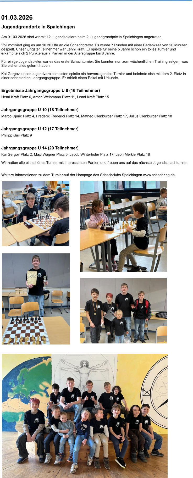 Am 01.03.2026 sind wir mit 12 Jugendspielern beim 2. Jugendgrandprix in Spaichingen angetreten.  Voll motiviert ging es um 10.30 Uhr an die Schachbretter. Es wurde 7 Runden mit einer Bedenkzeit von 20 Minuten gespielt. Unser jüngster Teilnehmer war Lenni Kraft. Er spielte für seine 5 Jahre schon ein tolles Turnier und erkämpfte sich 2 Punkte aus 7 Partien in der Altersgruppe bis 8 Jahre.  Für einige Jugendspieler war es das erste Schachturnier. Sie konnten nun zum wöchentlichen Training zeigen, was Sie bisher alles gelernt haben.  Kai Gergov, unser Jugendvereinsmeister, spielte ein hervorragendes Turnier und belohnte sich mit dem 2. Platz in einer sehr starken Jahrgangsgruppe. Er erhielt einen Pokal mit Urkunde.  Ergebnisse Jahrgangsgruppe U 8 (16 Teilnehmer) Henri Kraft Platz 6, Anton Weinmann Platz 11, Lenni Kraft Platz 15  Jahrgangsgruppe U 10 (18 Teilnehmer) Marco Djuric Platz 4, Frederik Frederici Platz 14, Matheo Olenburger Platz 17, Julius Olenburger Platz 18      Jahrgangsgruppe U 12 (17 Teilnehmer) Philipp Gisi Platz 9  Jahrgangsgruppe U 14 (20 Teilnehmer) Kai Gergov Platz 2, Maxi Wagner Platz 5, Jacob Winterholer Platz 17, Leon Merkle Platz 18  Wir hatten alle ein schönes Turnier mit interessanten Partien und freuen uns auf das nächste Jugendschachturnier.    Weitere Informationen zu dem Turnier auf der Hompage des Schachclubs Spaichingen www.schachring.de   Jugendgrandprix in Spaichingen  01.03.2026