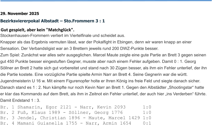 29. November 2025 Bezirksviererpokal Albstadt – Sto.Frommern 3 : 1 Gut gespielt, aber kein "Matchglück". Stockenhausen-Frommern verliert im Viertelfinale und scheidet aus.  Knapper als das Ergebnis vermuten lässt, war der Pokalfight in Ebingen, denn wir waren knapp an einer Sensation. Der Verbandsligist war an 3 Brettern jeweils rund 200 DWZ-Punkte besser. Zum Spiel: Zunächst war alles sehr ausgeglichen. Marcel Maute zeigte eine gute Partie an Brett 3 gegen seinen gut 450 Punkte besser eingestuften Gegner, musste aber nach einem Fehler aufgeben. Damit 0 : 1. Georg Söllner an Brett 2 hatte sich gut vorbereitet und stand nach 30 Zügen besser, als ihm ein Fehler unterlief, der ihn die Partie kostete. Eine vorzügliche Partie spielte Armin Narr an Brett 4. Seine Gegnerin war die württ. Jugendmeisterin U 16 w. Mit einem Figurenopfer holte er Ihren König ins freie Feld und siegte danach sicher. Danach stand es 1 : 2. Nun kämpfte nur noch Kevin Narr an Brett 1. Gegen den Albstädter „Shootingstar“ hatte er klar das Kommando auf dem Brett, als ihm in Zeitnot ein Fehler unterlief, der auch hier „ins Verderben“ führte. Damit Endstand 1 : 3. Br. 1 Shamarin, Egor 2121 - Narr, Kevin 2093      1:0 Br. 2 Fuß, Klaus 1989 - Söllner, Georg 1776       1:0 Br. 3 Jendel, Christian 1896 - Maute, Marcel 1429 1:0 Br. 4 Mamani Guianella 1755 - Narr, Armin 1654    0:1