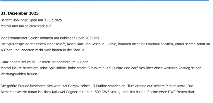 31. Dezember 2025 Bericht Böblinger Open am 31.12.2025 Marcel und Kai spielen stark auf  Vier Frommerner Spieler nahmen am Böblinger Open 2025 teil. Die Spitzenspieler der ersten Mannschaft, Kevin Narr und Joschua Bueble, konnten nicht ihr Potential abrufen, enttäuschten somit im A-Open und landeten recht weit hinten in der Tabelle.  Ganz anders lief es bei unseren Teilnehmern im B-Open: Marcel Maute bestätigte seine Spielstärke, holte starke 5 Punkte aus 9 Punkte und darf sich über einen weiteren Anstieg seiner Wertungszahlen freuen.  Die größte Freude bescherte sich wohl Kai Gergov selbst - 3 Punkte standen bei Turnierende auf seinem Punktekonto. Das Bemerkenswerte daran ist, dass Kai zwei Gegner mit über 1500 DWZ schlug und sich bald auf seine erste DWZ freuen darf.