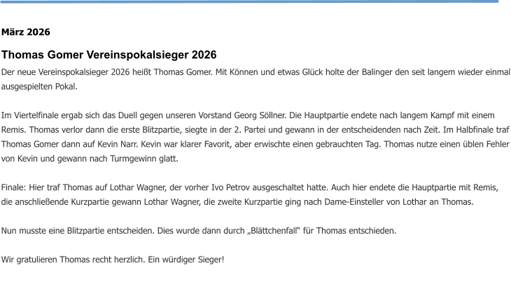 März 2026 Thomas Gomer Vereinspokalsieger 2026 Der neue Vereinspokalsieger 2026 heißt Thomas Gomer. Mit Können und etwas Glück holte der Balinger den seit langem wieder einmal ausgespielten Pokal.  Im Viertelfinale ergab sich das Duell gegen unseren Vorstand Georg Söllner. Die Hauptpartie endete nach langem Kampf mit einem Remis. Thomas verlor dann die erste Blitzpartie, siegte in der 2. Partei und gewann in der entscheidenden nach Zeit. Im Halbfinale traf Thomas Gomer dann auf Kevin Narr. Kevin war klarer Favorit, aber erwischte einen gebrauchten Tag. Thomas nutze einen üblen Fehler von Kevin und gewann nach Turmgewinn glatt.  Finale: Hier traf Thomas auf Lothar Wagner, der vorher Ivo Petrov ausgeschaltet hatte. Auch hier endete die Hauptpartie mit Remis, die anschließende Kurzpartie gewann Lothar Wagner, die zweite Kurzpartie ging nach Dame-Einsteller von Lothar an Thomas.  Nun musste eine Blitzpartie entscheiden. Dies wurde dann durch „Blättchenfall“ für Thomas entschieden.  Wir gratulieren Thomas recht herzlich. Ein würdiger Sieger!