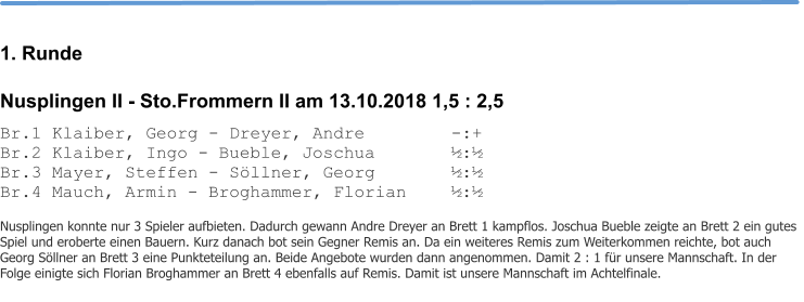 1. Runde Nusplingen II - Sto.Frommern II am 13.10.2018 1,5 : 2,5 Br.1 Klaiber, Georg - Dreyer, Andre			-:+ Br.2 Klaiber, Ingo - Bueble, Joschua		½:½ Br.3 Mayer, Steffen - Söllner, Georg		½:½ Br.4 Mauch, Armin - Broghammer, Florian		½:½  Nusplingen konnte nur 3 Spieler aufbieten. Dadurch gewann Andre Dreyer an Brett 1 kampflos. Joschua Bueble zeigte an Brett 2 ein gutes Spiel und eroberte einen Bauern. Kurz danach bot sein Gegner Remis an. Da ein weiteres Remis zum Weiterkommen reichte, bot auch Georg Söllner an Brett 3 eine Punkteteilung an. Beide Angebote wurden dann angenommen. Damit 2 : 1 für unsere Mannschaft. In der Folge einigte sich Florian Broghammer an Brett 4 ebenfalls auf Remis. Damit ist unsere Mannschaft im Achtelfinale.