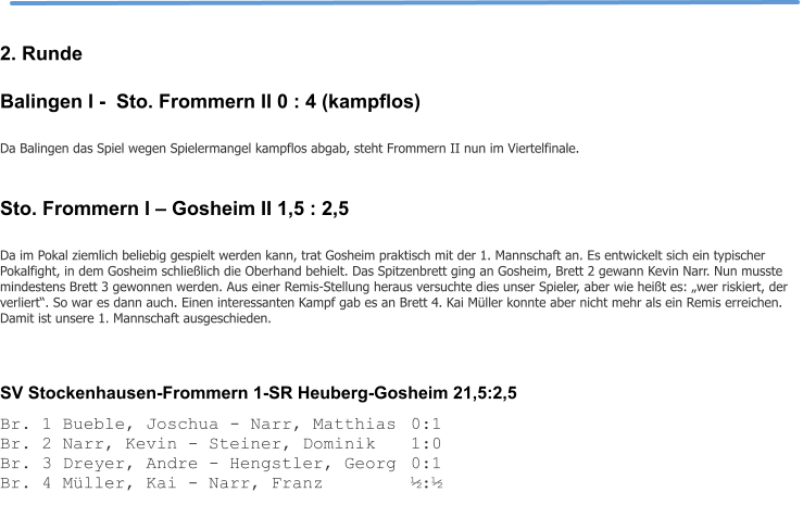 2. Runde Balingen I -  Sto. Frommern II 0 : 4 (kampflos)  Da Balingen das Spiel wegen Spielermangel kampflos abgab, steht Frommern II nun im Viertelfinale.  Sto. Frommern I – Gosheim II 1,5 : 2,5  Da im Pokal ziemlich beliebig gespielt werden kann, trat Gosheim praktisch mit der 1. Mannschaft an. Es entwickelt sich ein typischer Pokalfight, in dem Gosheim schließlich die Oberhand behielt. Das Spitzenbrett ging an Gosheim, Brett 2 gewann Kevin Narr. Nun musste mindestens Brett 3 gewonnen werden. Aus einer Remis-Stellung heraus versuchte dies unser Spieler, aber wie heißt es: „wer riskiert, der verliert“. So war es dann auch. Einen interessanten Kampf gab es an Brett 4. Kai Müller konnte aber nicht mehr als ein Remis erreichen. Damit ist unsere 1. Mannschaft ausgeschieden.    SV Stockenhausen-Frommern 1-SR Heuberg-Gosheim 21,5:2,5 Br. 1 Bueble, Joschua - Narr, Matthias	0:1 Br. 2 Narr, Kevin - Steiner, Dominik	1:0 Br. 3 Dreyer, Andre - Hengstler, Georg	0:1 Br. 4 Müller, Kai - Narr, Franz			½:½