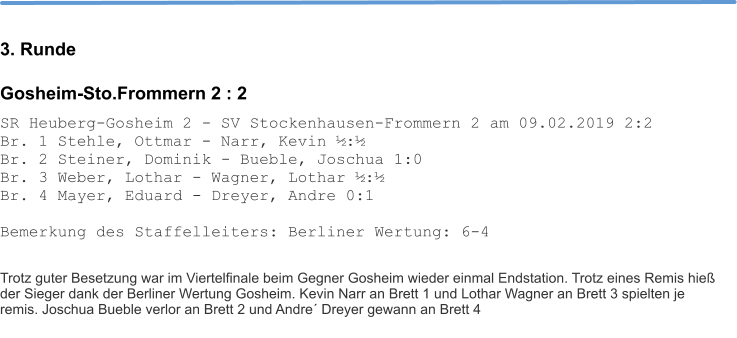 3. Runde Gosheim-Sto.Frommern 2 : 2 SR Heuberg-Gosheim 2 - SV Stockenhausen-Frommern 2 am 09.02.2019 2:2 Br. 1 Stehle, Ottmar - Narr, Kevin ½:½ Br. 2 Steiner, Dominik - Bueble, Joschua 1:0 Br. 3 Weber, Lothar - Wagner, Lothar ½:½ Br. 4 Mayer, Eduard - Dreyer, Andre 0:1  Bemerkung des Staffelleiters: Berliner Wertung: 6-4   Trotz guter Besetzung war im Viertelfinale beim Gegner Gosheim wieder einmal Endstation. Trotz eines Remis hieß der Sieger dank der Berliner Wertung Gosheim. Kevin Narr an Brett 1 und Lothar Wagner an Brett 3 spielten je remis. Joschua Bueble verlor an Brett 2 und Andre´ Dreyer gewann an Brett 4