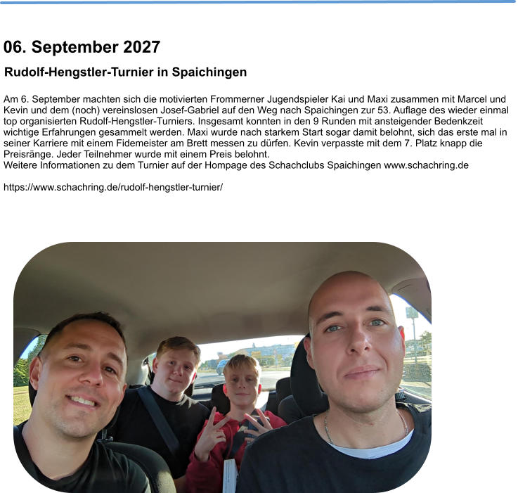 Am 6. September machten sich die motivierten Frommerner Jugendspieler Kai und Maxi zusammen mit Marcel und Kevin und dem (noch) vereinslosen Josef-Gabriel auf den Weg nach Spaichingen zur 53. Auflage des wieder einmal top organisierten Rudolf-Hengstler-Turniers. Insgesamt konnten in den 9 Runden mit ansteigender Bedenkzeit wichtige Erfahrungen gesammelt werden. Maxi wurde nach starkem Start sogar damit belohnt, sich das erste mal in seiner Karriere mit einem Fidemeister am Brett messen zu dürfen. Kevin verpasste mit dem 7. Platz knapp die Preisränge. Jeder Teilnehmer wurde mit einem Preis belohnt. Weitere Informationen zu dem Turnier auf der Hompage des Schachclubs Spaichingen www.schachring.de  https://www.schachring.de/rudolf-hengstler-turnier/   Rudolf-Hengstler-Turnier in Spaichingen  06. September 2027